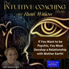 The Intuitive Coaching Show with Ruth Wilson: Easy Steps to Create A Life You Love: If You Want to be Psychic, You Must Develop a Relationship with Mother Earth!
